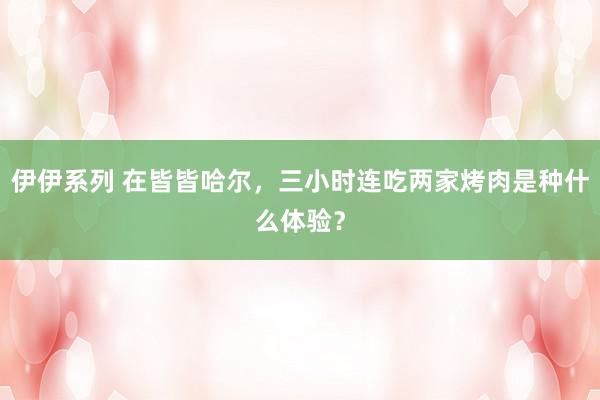 伊伊系列 在皆皆哈尔，三小时连吃两家烤肉是种什么体验？
