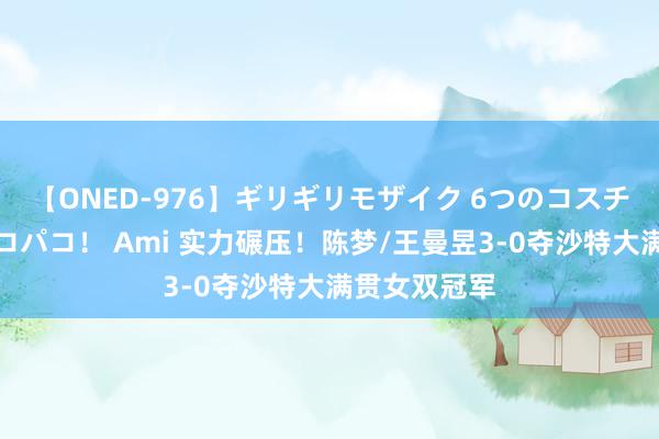 【ONED-976】ギリギリモザイク 6つのコスチュームでパコパコ！ Ami 实力碾压！陈梦/王曼昱3-0夺沙特大满贯女双冠军