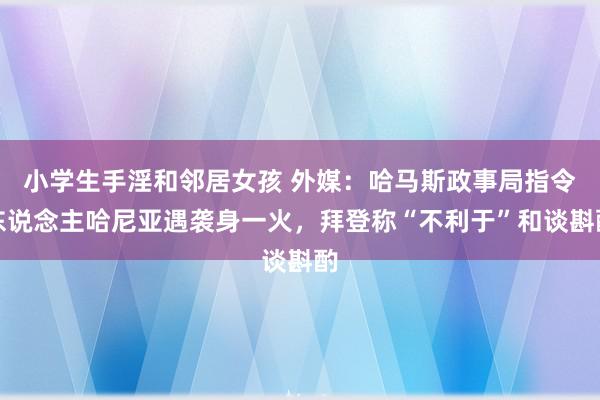 小学生手淫和邻居女孩 外媒：哈马斯政事局指令东说念主哈尼亚遇袭身一火，拜登称“不利于”和谈斟酌