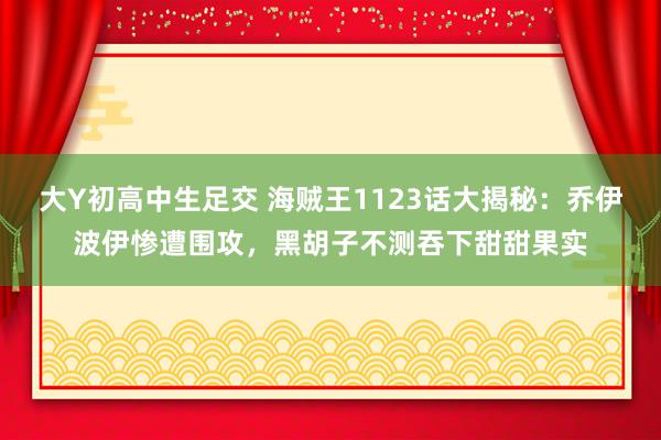 大Y初高中生足交 海贼王1123话大揭秘：乔伊波伊惨遭围攻，黑胡子不测吞下甜甜果实