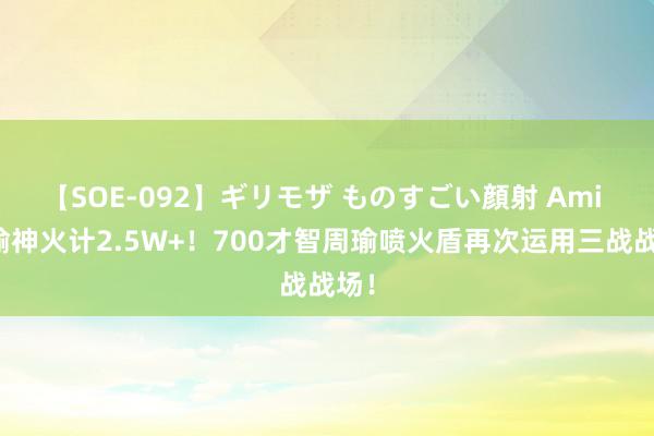 【SOE-092】ギリモザ ものすごい顔射 Ami 周瑜神火计2.5W+！700才智周瑜喷火盾再次运用三战战场！