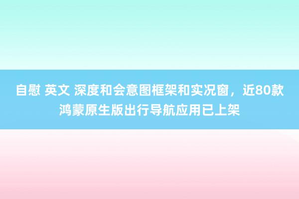自慰 英文 深度和会意图框架和实况窗，近80款鸿蒙原生版出行导航应用已上架