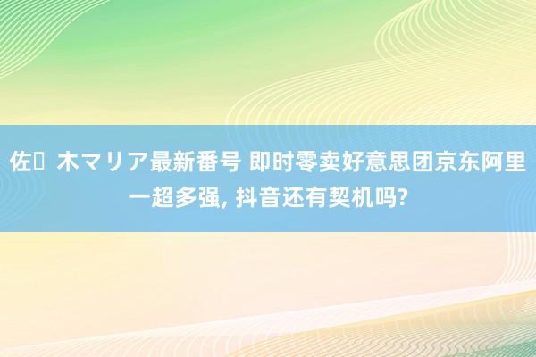 佐々木マリア最新番号 即时零卖好意思团京东阿里一超多强, 抖音还有契机吗?