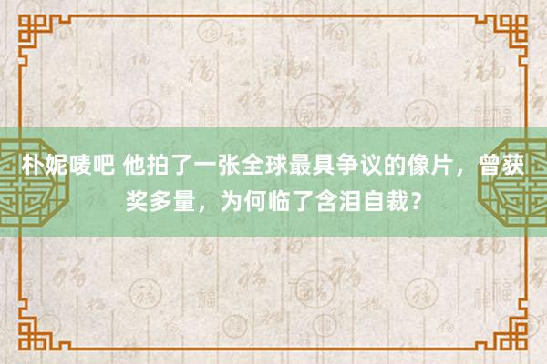 朴妮唛吧 他拍了一张全球最具争议的像片，曾获奖多量，为何临了含泪自裁？