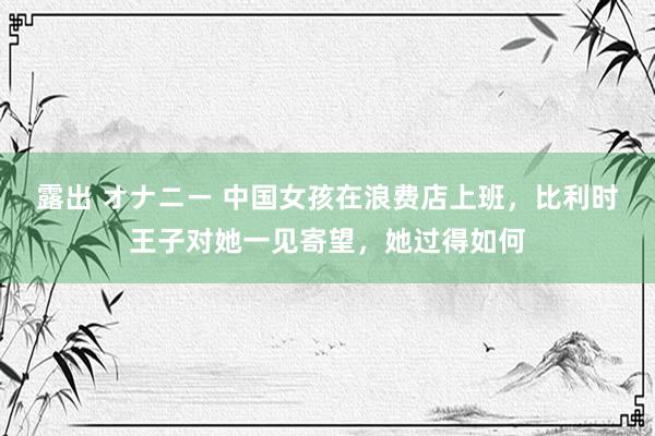 露出 オナニー 中国女孩在浪费店上班，比利时王子对她一见寄望，她过得如何