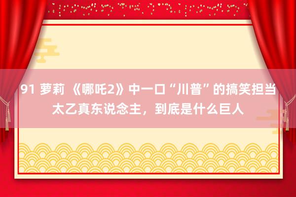 91 萝莉 《哪吒2》中一口“川普”的搞笑担当太乙真东说念主，到底是什么巨人