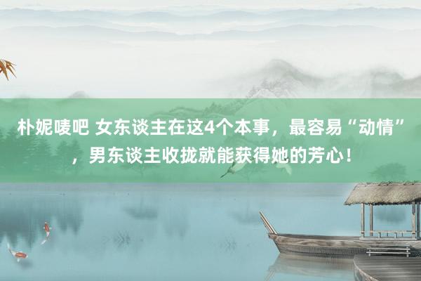朴妮唛吧 女东谈主在这4个本事，最容易“动情”，男东谈主收拢就能获得她的芳心！