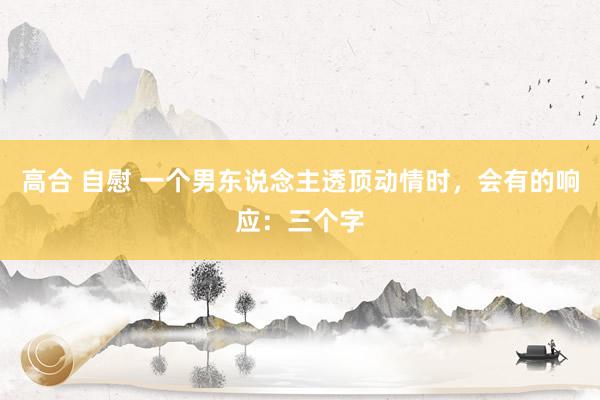 高合 自慰 一个男东说念主透顶动情时，会有的响应：三个字