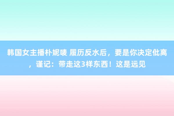 韩国女主播朴妮唛 履历反水后，要是你决定仳离，谨记：带走这3样东西！这是远见