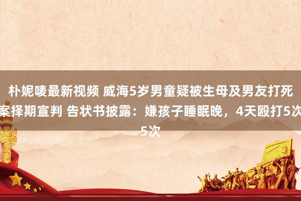 朴妮唛最新视频 威海5岁男童疑被生母及男友打死案择期宣判 告状书披露：嫌孩子睡眠晚，4天殴打5次