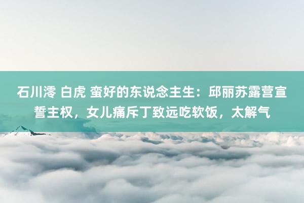 石川澪 白虎 蛮好的东说念主生：邱丽苏露营宣誓主权，女儿痛斥丁致远吃软饭，太解气