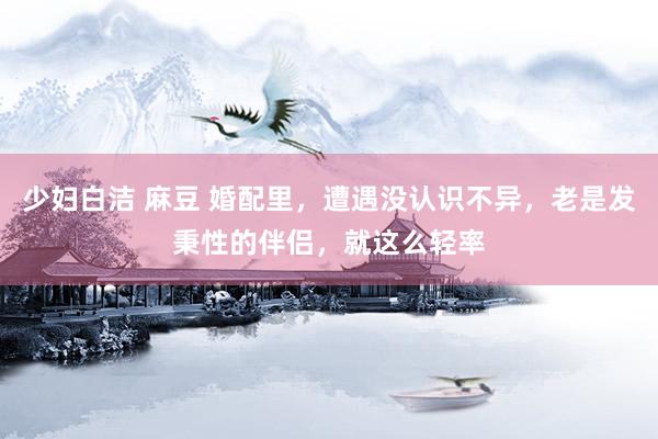 少妇白洁 麻豆 婚配里，遭遇没认识不异，老是发秉性的伴侣，就这么轻率