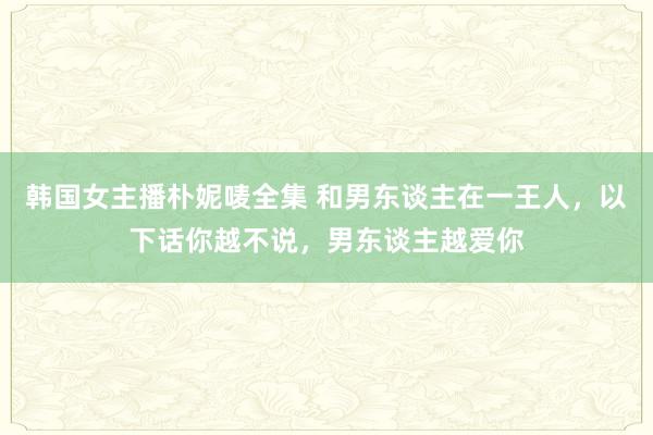 韩国女主播朴妮唛全集 和男东谈主在一王人，以下话你越不说，男东谈主越爱你