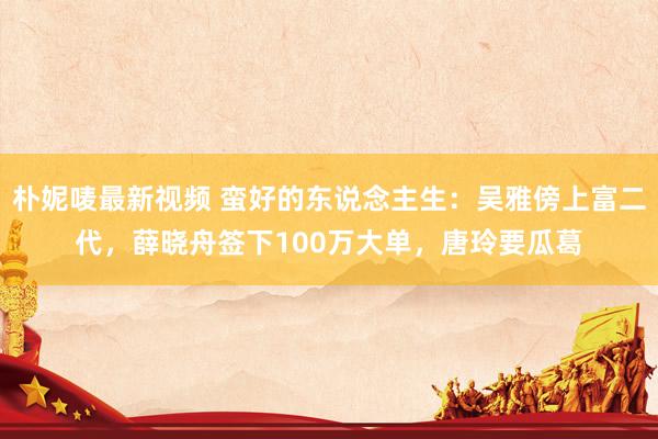 朴妮唛最新视频 蛮好的东说念主生：吴雅傍上富二代，薛晓舟签下100万大单，唐玲要瓜葛