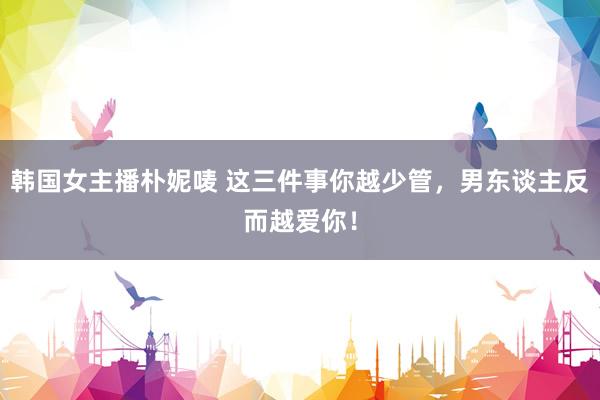 韩国女主播朴妮唛 这三件事你越少管，男东谈主反而越爱你！