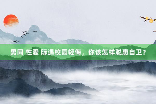 男同 性愛 际遇校园轻侮，你该怎样聪惠自卫？