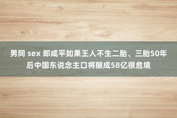 男同 sex 郎咸平如果王人不生二胎、三胎50年后中国东说念主口将酿成58亿很危境