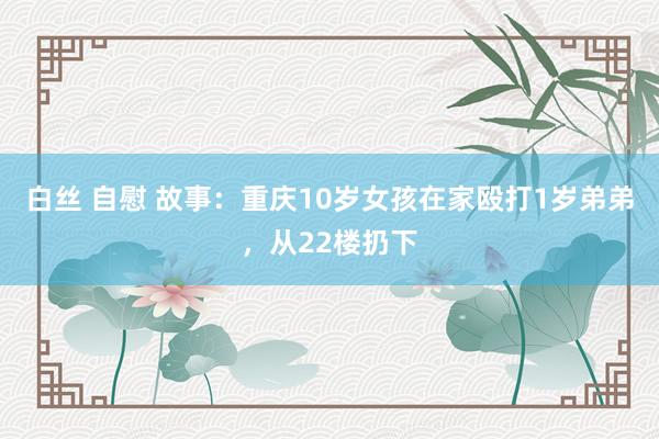 白丝 自慰 故事：重庆10岁女孩在家殴打1岁弟弟，从22楼扔下