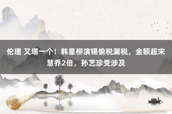 伦理 又塌一个！韩星柳演锡偷税漏税，金额超宋慧乔2倍，孙艺珍受涉及