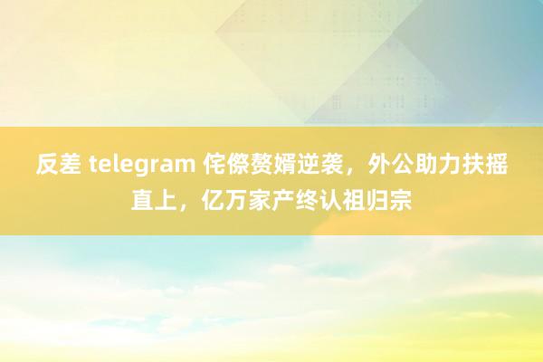 反差 telegram 侘傺赘婿逆袭，外公助力扶摇直上，亿万家产终认祖归宗