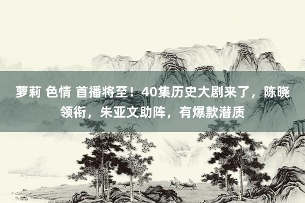 萝莉 色情 首播将至！40集历史大剧来了，陈晓领衔，朱亚文助阵，有爆款潜质