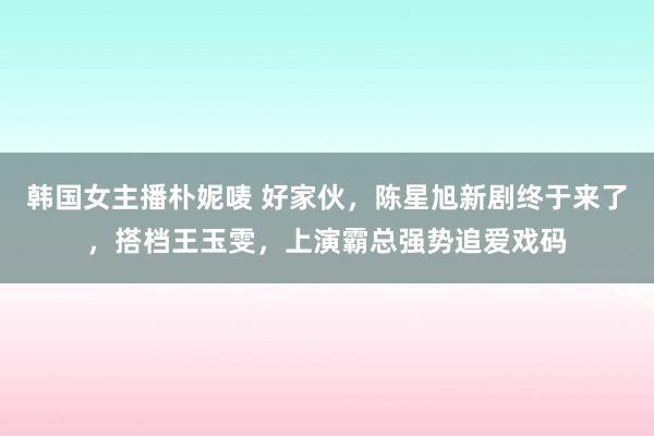韩国女主播朴妮唛 好家伙，陈星旭新剧终于来了，搭档王玉雯，上演霸总强势追爱戏码