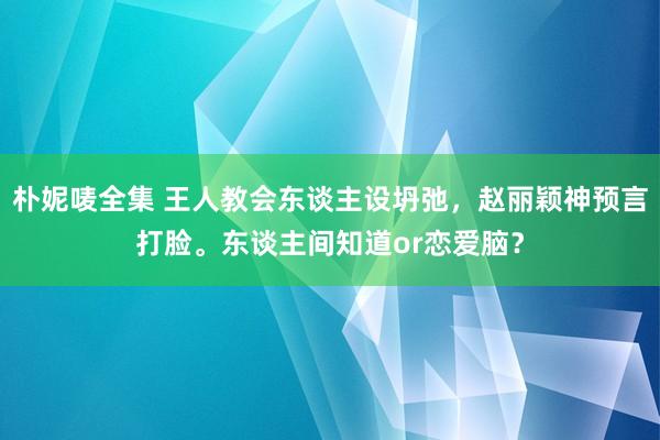 朴妮唛全集 王人教会东谈主设坍弛，赵丽颖神预言打脸。东谈主间知道or恋爱脑？
