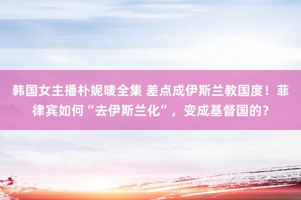 韩国女主播朴妮唛全集 差点成伊斯兰教国度！菲律宾如何“去伊斯兰化”，变成基督国的？
