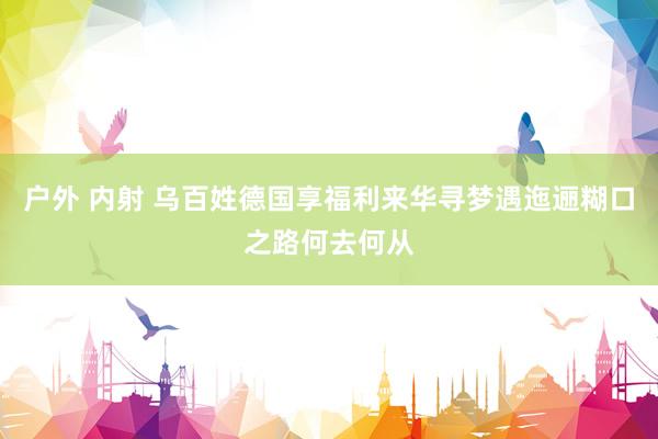 户外 内射 乌百姓德国享福利来华寻梦遇迤逦糊口之路何去何从
