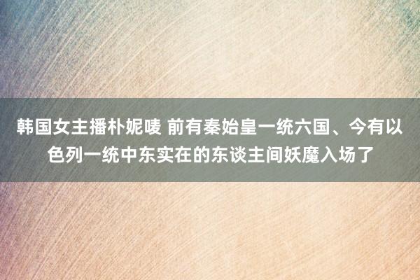 韩国女主播朴妮唛 前有秦始皇一统六国、今有以色列一统中东实在的东谈主间妖魔入场了