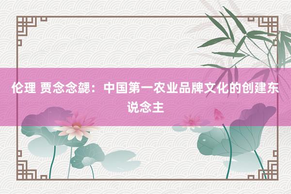 伦理 贾念念勰：中国第一农业品牌文化的创建东说念主