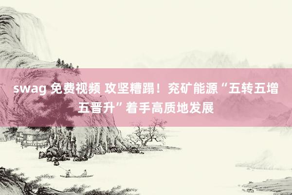 swag 免费视频 攻坚糟蹋！兖矿能源“五转五增五晋升”着手高质地发展