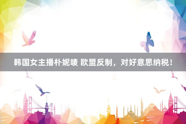 韩国女主播朴妮唛 欧盟反制，对好意思纳税！