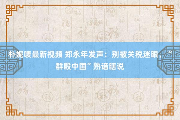 朴妮唛最新视频 郑永年发声：别被关税迷眼，“群殴中国”熟谙瞎说