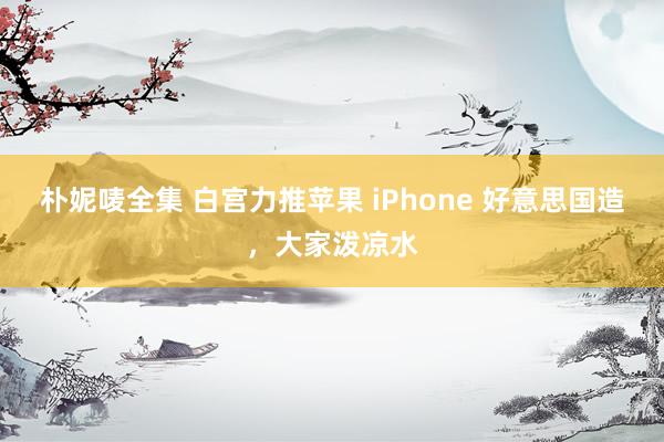 朴妮唛全集 白宫力推苹果 iPhone 好意思国造，大家泼凉水