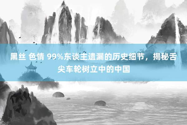 黑丝 色情 99%东谈主遗漏的历史细节，揭秘舌尖车轮树立中的中国