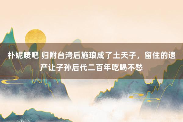 朴妮唛吧 归附台湾后施琅成了土天子，留住的遗产让子孙后代二百年吃喝不愁