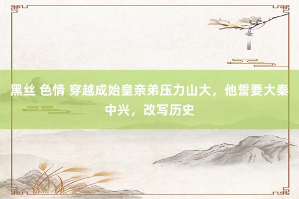 黑丝 色情 穿越成始皇亲弟压力山大，他誓要大秦中兴，改写历史