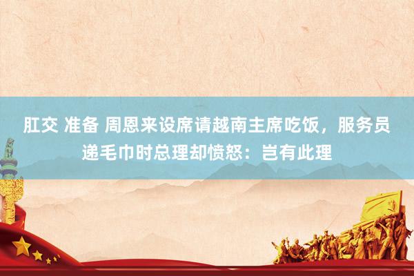 肛交 准备 周恩来设席请越南主席吃饭，服务员递毛巾时总理却愤怒：岂有此理