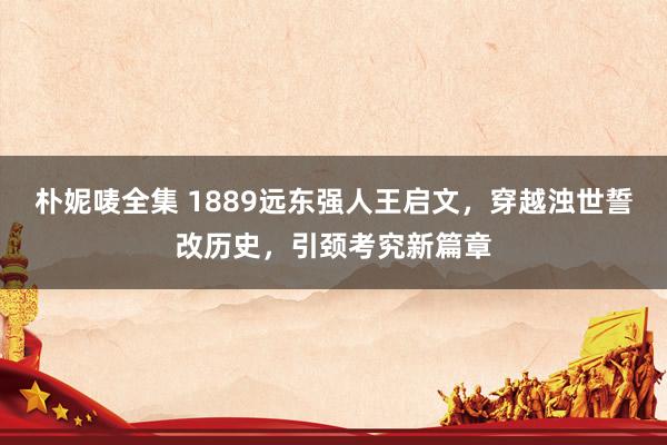 朴妮唛全集 1889远东强人王启文，穿越浊世誓改历史，引颈考究新篇章