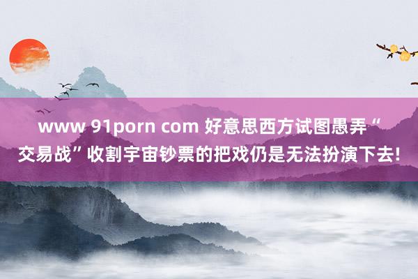 www 91porn com 好意思西方试图愚弄“交易战”收割宇宙钞票的把戏仍是无法扮演下去!