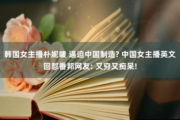 韩国女主播朴妮唛 逼迫中国制造? 中国女主播英文回怼番邦网友: 又穷又痴呆!