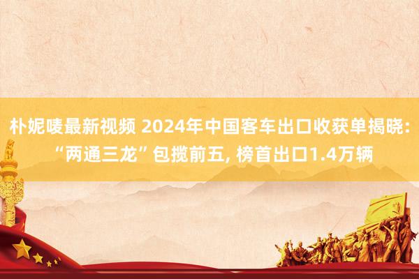 朴妮唛最新视频 2024年中国客车出口收获单揭晓: “两通三龙”包揽前五, 榜首出口1.4万辆