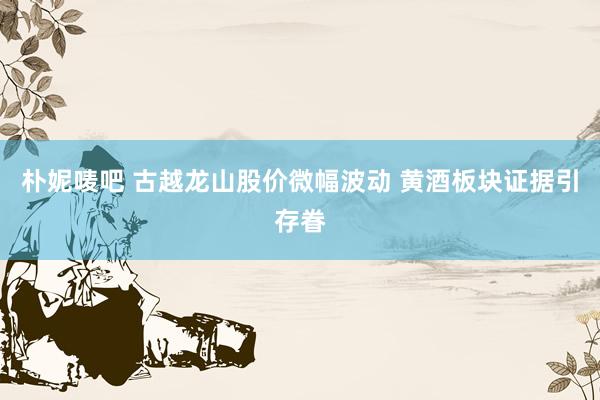 朴妮唛吧 古越龙山股价微幅波动 黄酒板块证据引存眷