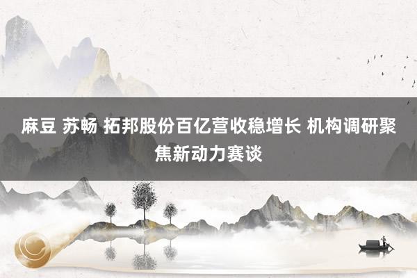 麻豆 苏畅 拓邦股份百亿营收稳增长 机构调研聚焦新动力赛谈