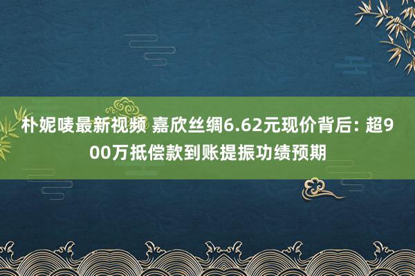 朴妮唛最新视频 嘉欣丝绸6.62元现价背后: 超900万抵偿款到账提振功绩预期