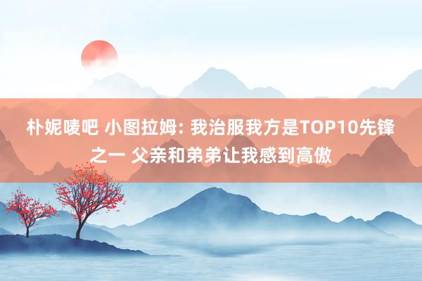 朴妮唛吧 小图拉姆: 我治服我方是TOP10先锋之一 父亲和弟弟让我感到高傲