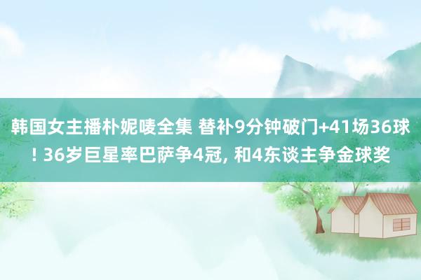 韩国女主播朴妮唛全集 替补9分钟破门+41场36球! 36岁巨星率巴萨争4冠, 和4东谈主争金球奖