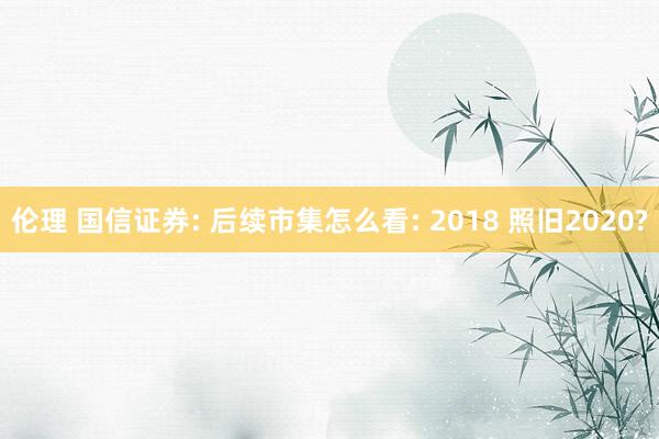 伦理 国信证券: 后续市集怎么看: 2018 照旧2020?