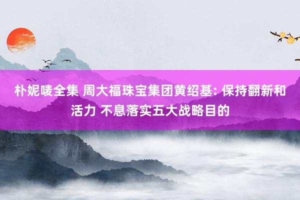 朴妮唛全集 周大福珠宝集团黄绍基: 保持翻新和活力 不息落实五大战略目的